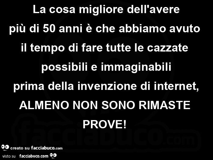 La cosa migliore dell'avere più di 50 anni è che abbiamo avuto il tempo di fare tutte le cazzate possibili e immaginabili prima della invenzione di internet, almeno non sono rimaste prove