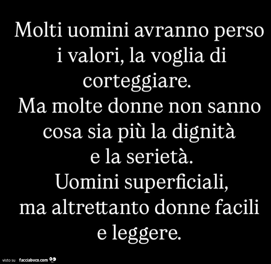 Molti uomini avranno perso i valori, la voglia di corteggiare. Ma molte donne non sanno cosa sia più la dignità e la serietà. Uomini superficiali, ma altrettanto donne facili e leggere