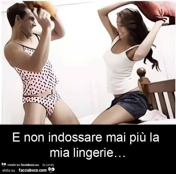 E non indossare mai più la mia lingerie…