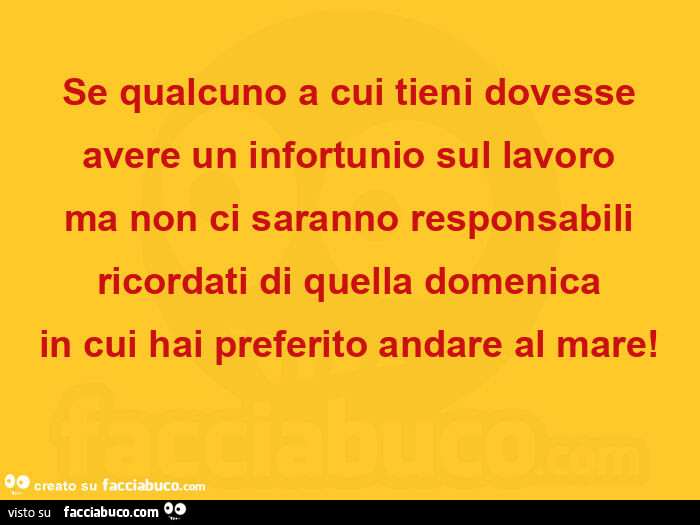 Se qualcuno a cui tieni dovesse avere un infortunio sul lavoro ma non ci saranno responsabili ricordati di quella domenica in cui hai preferito andare al mare