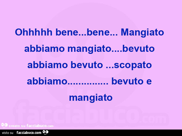 Ohhhhh bene… bene… mangiato abbiamo mangiato… bevuto abbiamo bevuto… scopato abbiamo… bevuto e mangiato