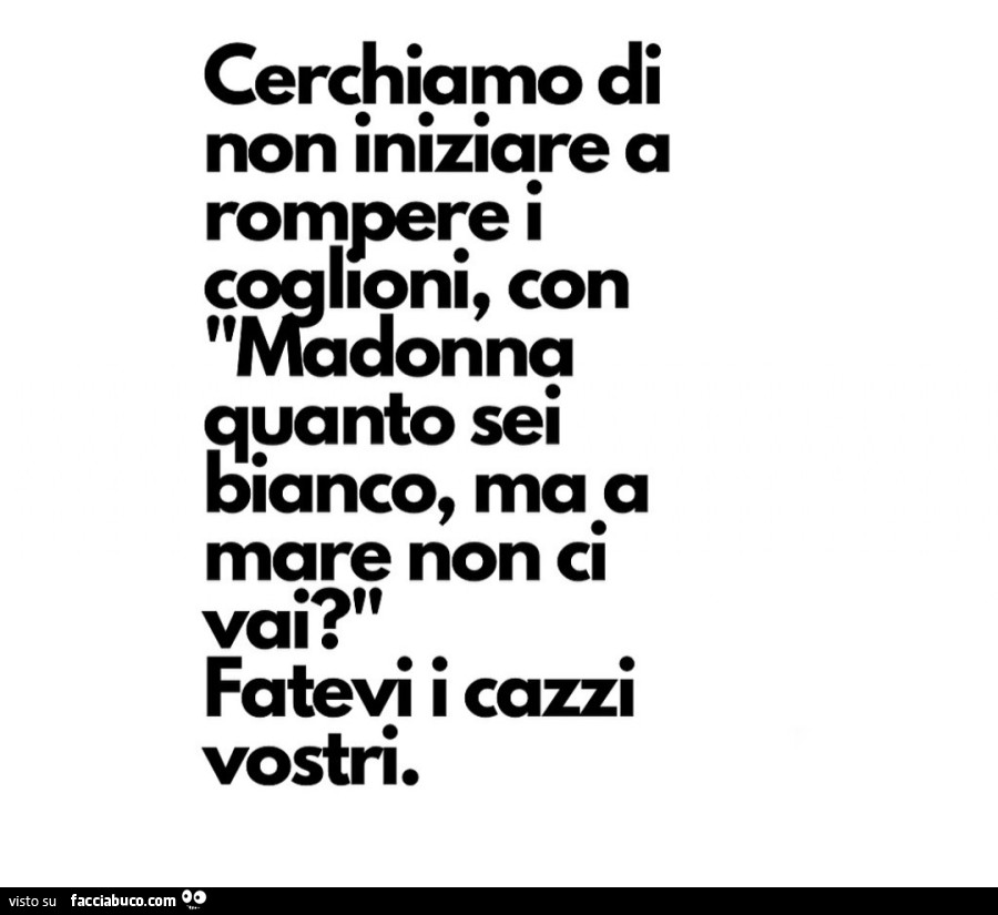 Cerchiamo di non iniziare a rompere i coglioni, con Madonna quanto sei bianco, ma a mare non ci vai? Fatevi i cazzi vostri