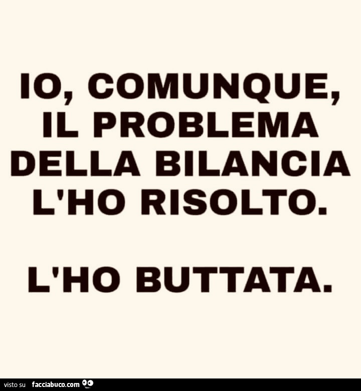 Io, comunque, il problema della bilancia l'ho risolto. L'ho buttata