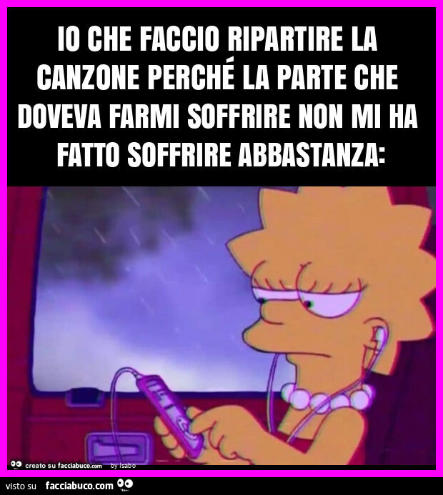 Io che faccio ripartire la canzone perché la parte che doveva farmi soffrire non mi ha fatto soffrire abbastanza