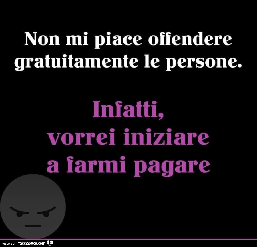 Non mi piace offendere gratuitamente le persone. Infatti, vorrei iniziare a farmi pagare