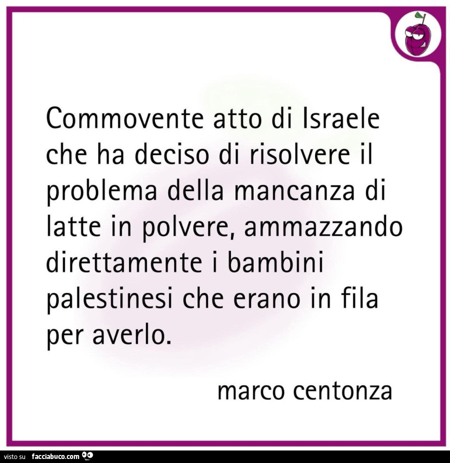 Commovente atto di israele che ha deciso di risolvere il problema della mancanza di latte in polvere, ammazzando direttamente i bambini palestinesi che erano in fila per averlo. Marco centonza