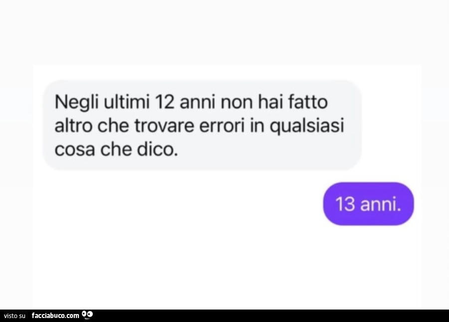 Negli ultimi 12 anni non hai fatto altro che trovare errori in qualsiasi cosa che dico. 13 anni