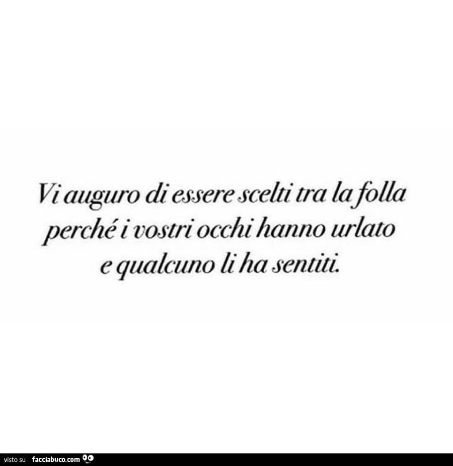 Vi auguro di essere scelti tra la folla perché i vostri occhi hanno urlato e qualcuno li ha sentiti