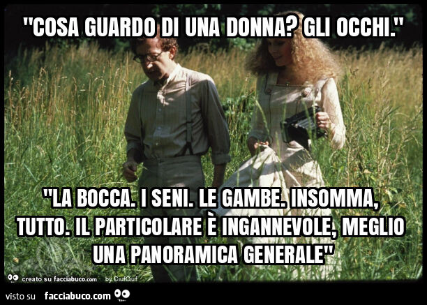 "cosa guardo di una donna? Gli occhi. " "La bocca. I seni. Le gambe. Insomma, tutto. Il particolare è ingannevole, meglio una panoramica generale"