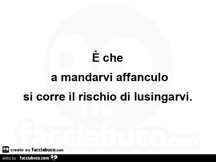 È che a mandarvi affanculo si corre il rischio di lusingarvi