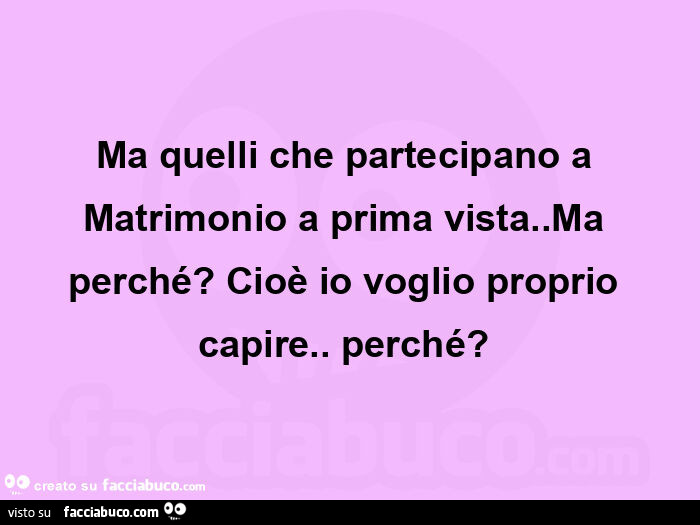 Ma quelli che partecipano a matrimonio a prima vista. Ma perché? Cioè io voglio proprio capire. Perché?