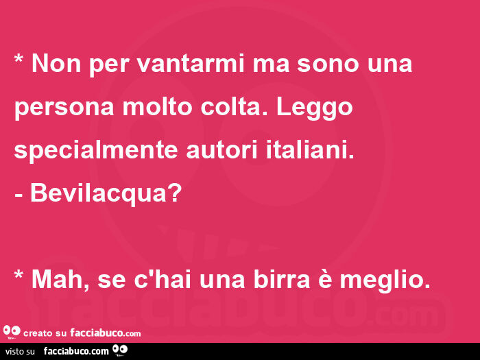 * non per vantarmi ma sono una persona molto colta. Leggo specialmente autori italiani. - Bevilacqua? * Mah, se c'hai una birra è meglio