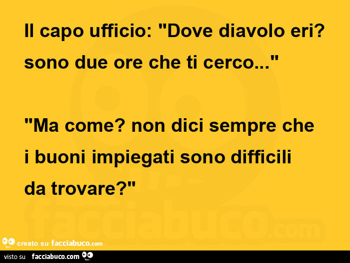 Il capo ufficio: dove diavolo eri? Sono due ore che ti cerco… ma come? Non dici sempre che i buoni impiegati sono difficili da trovare?