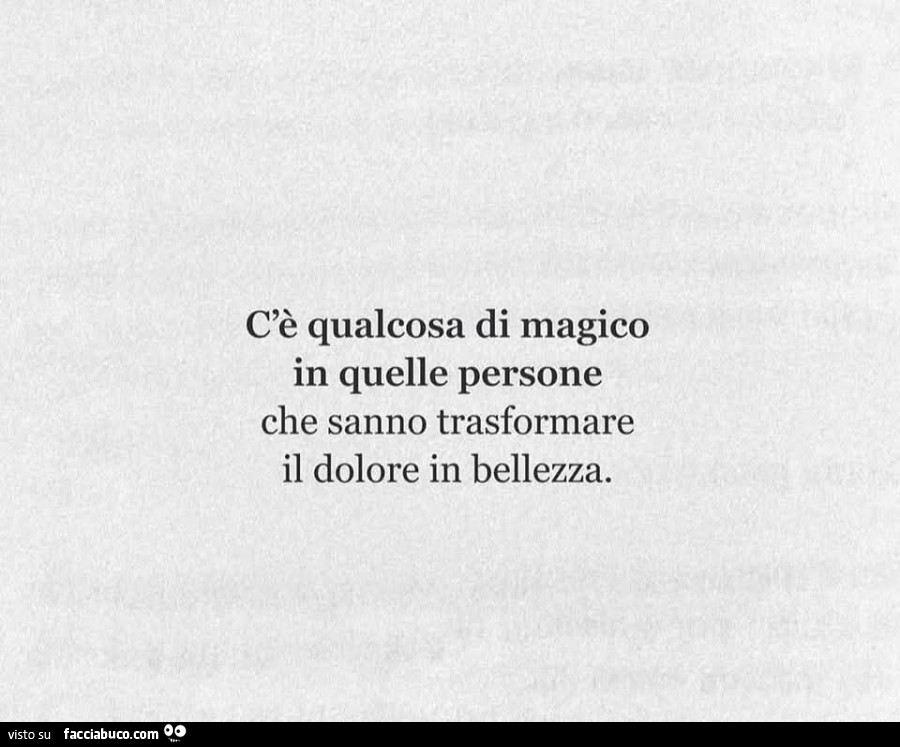C'è qualcosa di magico in quelle persone che sanno trasformare il dolore in bellezza