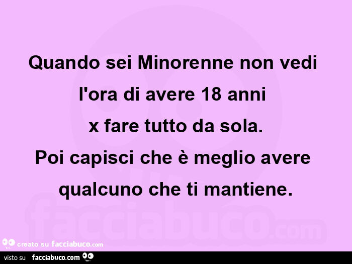 Quando sei minorenne non vedi l'ora di avere 18 anni  x fare tutto da sola. Poi capisci che è meglio avere qualcuno che ti mantiene