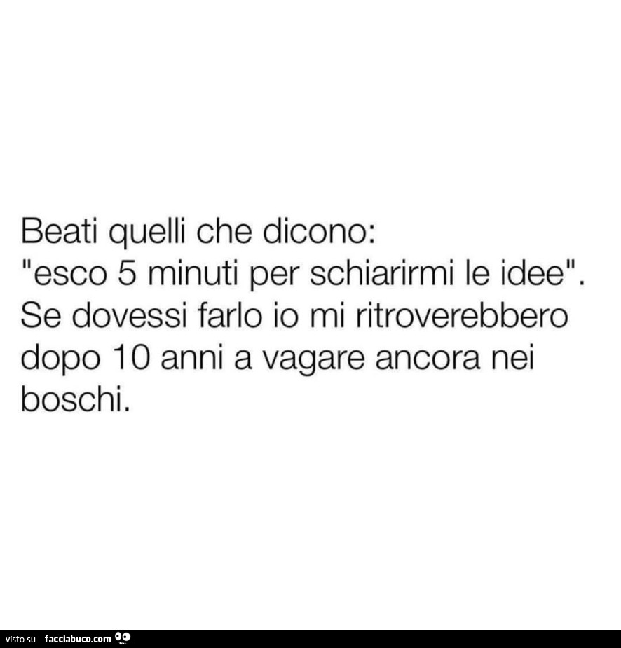 Beati quelli che dicono: esco 5 minuti per schiarirmi le idee. Se dovessi farlo io mi ritroverebbero dopo 10 anni a vagare ancora nei boschi