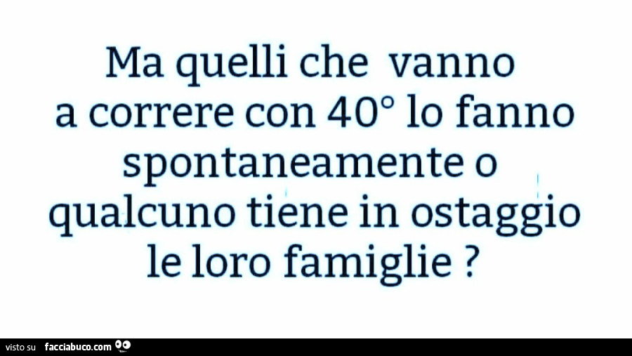 Ma quelli che vanno a correre con 40° lo fanno spontaneamente o qualcuno tiene in ostaggio le loro famiglie?