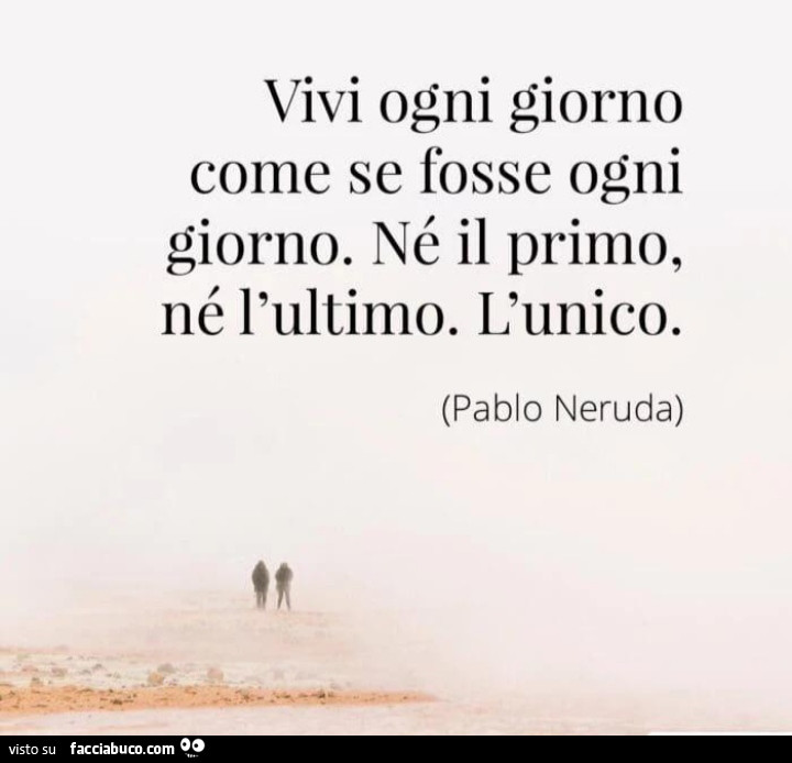 Vivi ogni giorno come se fosse ogni giorno. Né il primo, né l'ultimo. L'unico. Pablo Neruda