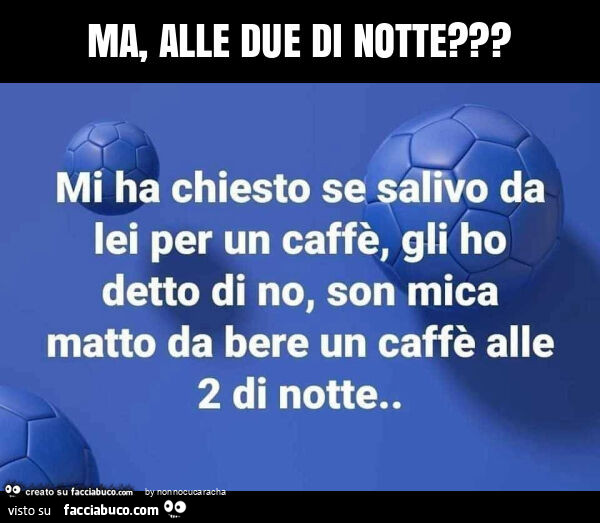 Ma, alle due di notte?