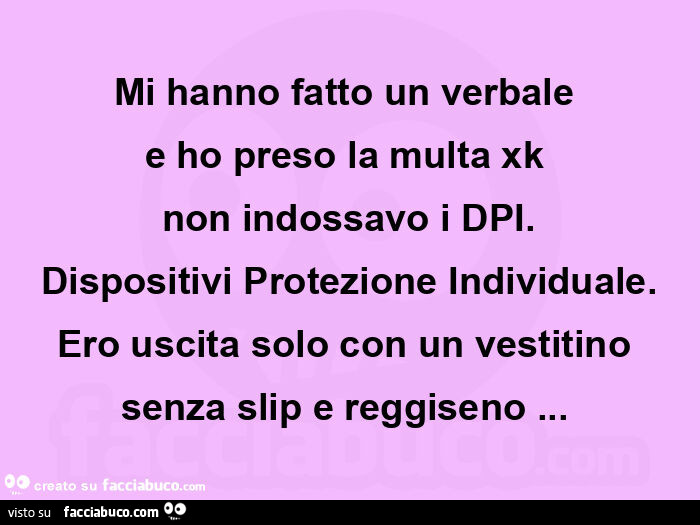 Mi hanno fatto un verbale e ho preso la multa xk non indossavo i dpi. Dispositivi protezione individuale. Ero uscita solo con un vestitino senza slip e reggiseno…