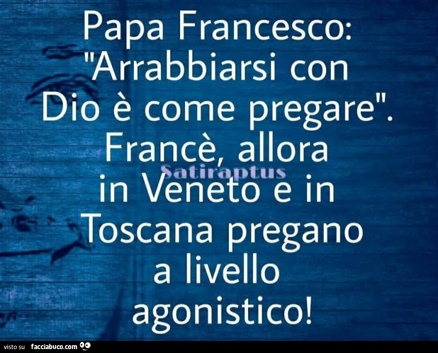 Papa Francesco: arrabbiarsi con dio è come pregare. Francè, allora in Veneto e in Toscana pregano a livello agonistico