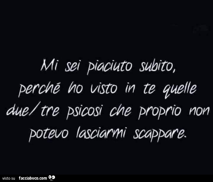 Mi sei piaciuto subito, perchè ho visto in te quelle due/tre psicosi che proprio non potevo lasciarmi scappare