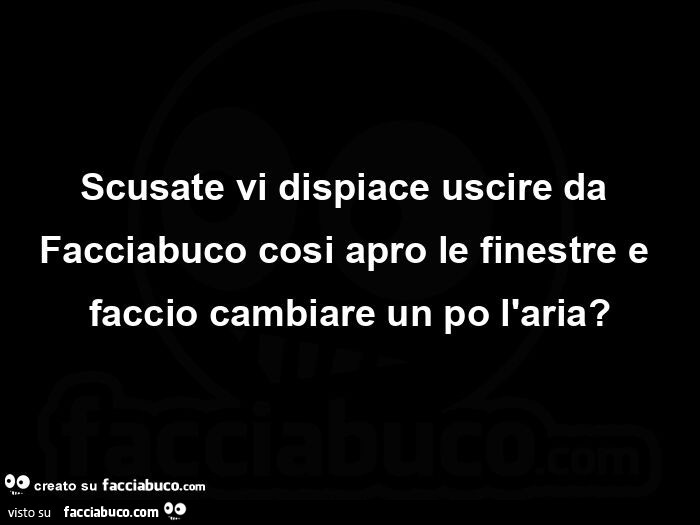 Scusate vi dispiace uscire da Facciabuco cosi apro le finestre e faccio cambiare un po l'aria?