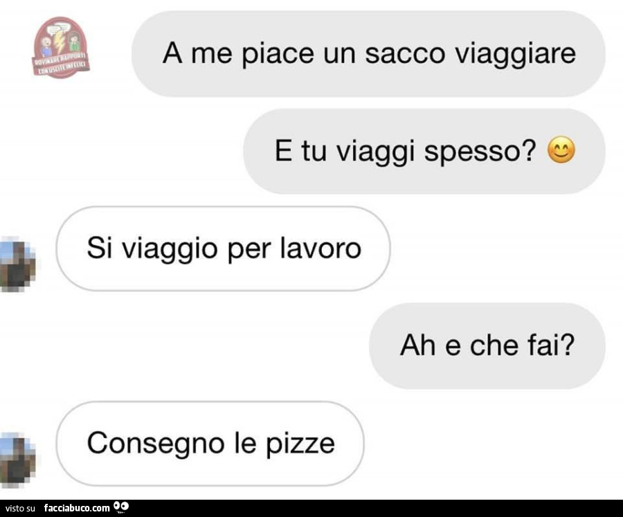 A me piace un sacco viaggiare. E tu viaggi spesso? Si viaggio per lavoro. Ah e che fai? Consegno le pizze