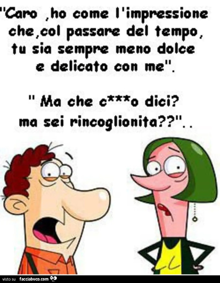 Caro ho come l'impressione che col passare del tempo tu sia sempre meno dolce e delicato con me ma che cazzo dici ma sei rincoglionita