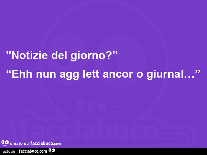 Notizie del giorno? Ehh nun agg lett ancor o giurnal