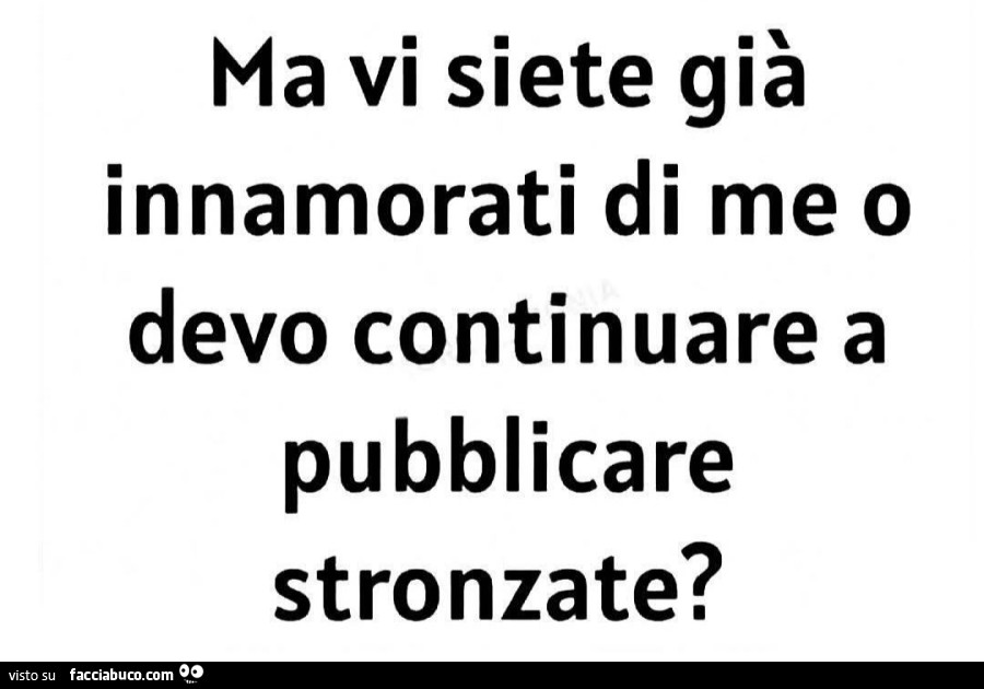 Ma vi siete già innamorati di me o devo continuare a pubblicare stronzate?