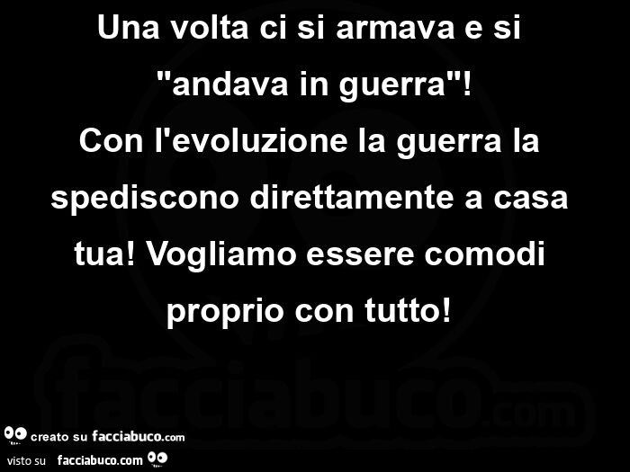 Una volta ci si armava e si  andava in guerra! Con l'evoluzione la guerra la spediscono direttamente a casa tua!  Vogliamo essere comodi proprio con tutto