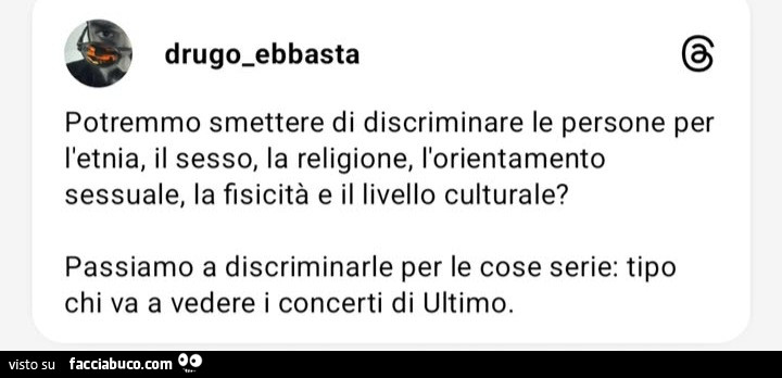 Potremmo smettere di discriminare le persone per l'etnia, il sesso, la religione, l'orientamento sessuale, la fisicitร e il livello culturale? Passiamo a discriminarle per le cose serie: tipo chi va a vedere i concerti di ultimo