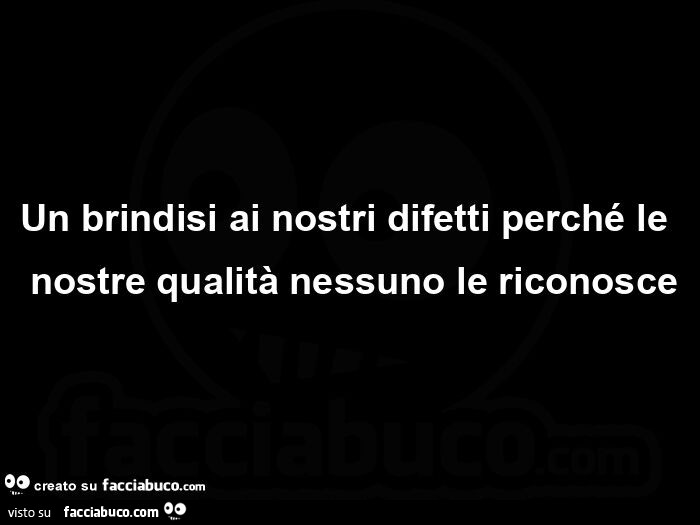 Un brindisi ai nostri difetti perché le nostre qualità nessuno le riconosce