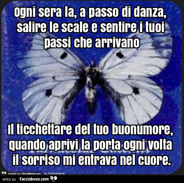 Ogni sera la, a passo di danza, salire le scale e sentire i tuoi passi che arrivano il ticchettare del tuo buonumore, quando aprivi la porta ogni volta il sorriso mi entrava nel cuore